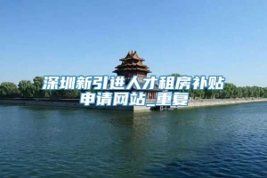 深圳新引进人才租房补贴申请网站_重复