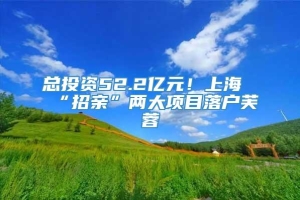 总投资52.2亿元！上海“招亲”两大项目落户芙蓉