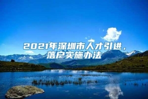 2021年深圳市人才引进，落户实施办法