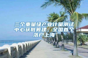 三个重量级产业计量测试中心获批筹建，全国首个落户上海