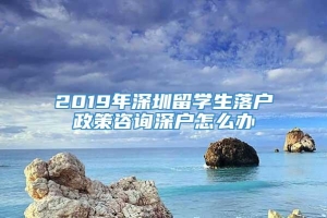 2019年深圳留学生落户政策咨询深户怎么办