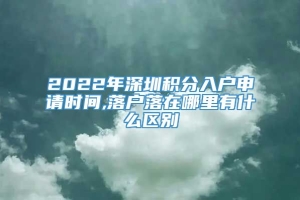 2022年深圳积分入户申请时间,落户落在哪里有什么区别