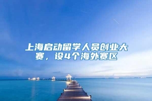 上海启动留学人员创业大赛，设4个海外赛区