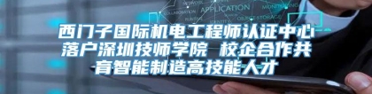 西门子国际机电工程师认证中心落户深圳技师学院 校企合作共育智能制造高技能人才