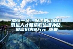 虚惊一场！深圳未取消新引进人才租房和生活补贴，最高仍为3万元_重复