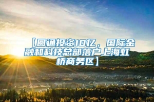 【圆通投资10亿，国际金融和科技总部落户上海虹桥商务区】