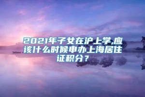 2021年子女在沪上学,应该什么时候申办上海居住证积分？