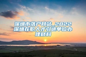 深圳市落户网站_2022深圳在职人才引进单位办理材料