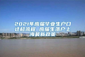 2021年应届毕业生户口迁移流程 应届生落户上海最新政策