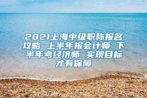 2021上海中级职称报名攻略 上半年报会计师 下半年考经济师 实现目标才有保障