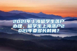 2021年上海留学生落户办理，留学生上海落户2021年要多长时间？