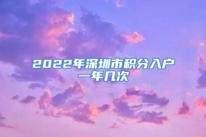 2022年深圳市积分入户一年几次
